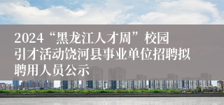 2024“黑龙江人才周”校园引才活动饶河县事业单位招聘拟聘用人员公示