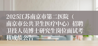 2025江苏南京市第二医院（南京市公共卫生医疗中心）招聘卫技人员博士研究生岗位面试考核成绩公告