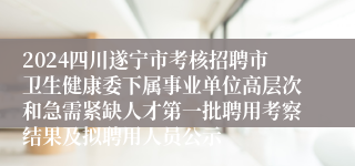 2024四川遂宁市考核招聘市卫生健康委下属事业单位高层次和急需紧缺人才第一批聘用考察结果及拟聘用人员公示