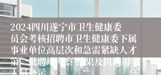 2024四川遂宁市卫生健康委员会考核招聘市卫生健康委下属事业单位高层次和急需紧缺人才第一批聘用考察 结果及拟聘用人员公示