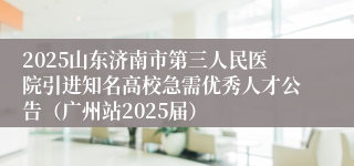 2025山东济南市第三人民医院引进知名高校急需优秀人才公告（广州站2025届）