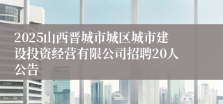 2025山西晋城市城区城市建设投资经营有限公司招聘20人公告