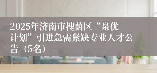 2025年济南市槐荫区“泉优计划”引进急需紧缺专业人才公告（5名）