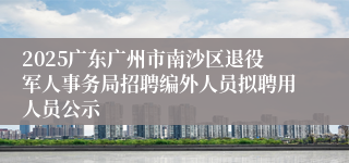 2025广东广州市南沙区退役军人事务局招聘编外人员拟聘用人员公示