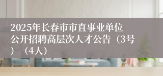 2025年长春市市直事业单位公开招聘高层次人才公告（3号）（4人）