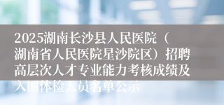 2025湖南长沙县人民医院（湖南省人民医院星沙院区）招聘高层次人才专业能力考核成绩及入围体检人员名单公示