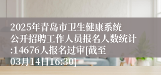 2025年青岛市卫生健康系统公开招聘工作人员报名人数统计:14676人报名过审[截至03月14日16:30]