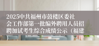 2025中共福州市鼓楼区委社会工作部第一批编外聘用人员招聘加试考生综合成绩公示（福建）