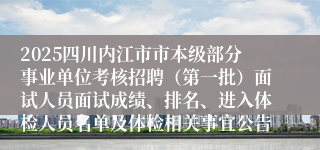 2025四川内江市市本级部分事业单位考核招聘（第一批）面试人员面试成绩、排名、进入体检人员名单及体检相关事宜公告