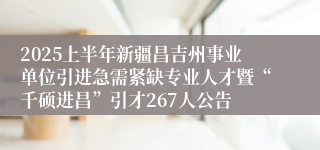 2025上半年新疆昌吉州事业单位引进急需紧缺专业人才暨“千硕进昌”引才267人公告