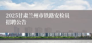 2025甘肃兰州市铁路安检员招聘公告