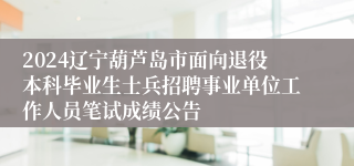 2024辽宁葫芦岛市面向退役本科毕业生士兵招聘事业单位工作人员笔试成绩公告