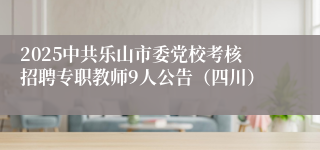 2025中共乐山市委党校考核招聘专职教师9人公告（四川）