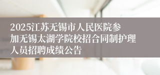 2025江苏无锡市人民医院参加无锡太湖学院校招合同制护理人员招聘成绩公告