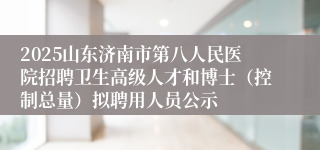 2025山东济南市第八人民医院招聘卫生高级人才和博士（控制总量）拟聘用人员公示