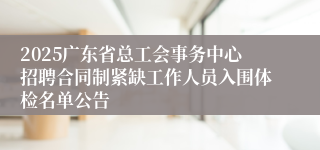 2025广东省总工会事务中心招聘合同制紧缺工作人员入围体检名单公告