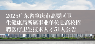 2025广东省肇庆市高要区卫生健康局所属事业单位赴高校招聘医疗卫生技术人才51人公告