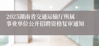 2025湖南省交通运输厅所属事业单位公开招聘资格复审通知
