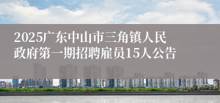 2025广东中山市三角镇人民政府第一期招聘雇员15人公告