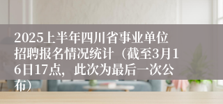 2025上半年四川省事业单位招聘报名情况统计（截至3月16日17点，此次为最后一次公布）