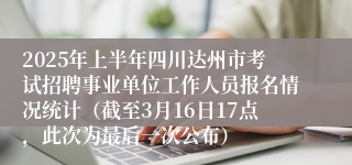 2025年上半年四川达州市考试招聘事业单位工作人员报名情况统计（截至3月16日17点，此次为最后一次公布）