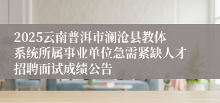 2025云南普洱市澜沧县教体系统所属事业单位急需紧缺人才招聘面试成绩公告