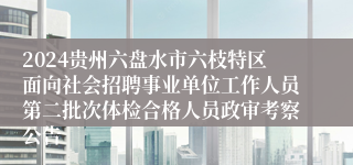 2024贵州六盘水市六枝特区面向社会招聘事业单位工作人员第二批次体检合格人员政审考察公告