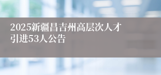 2025新疆昌吉州高层次人才引进53人公告