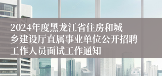 2024年度黑龙江省住房和城乡建设厅直属事业单位公开招聘工作人员面试工作通知