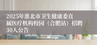 2025年淮北市卫生健康委直属医疗机构校园（合肥站）招聘30人公告