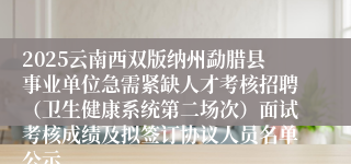 2025云南西双版纳州勐腊县事业单位急需紧缺人才考核招聘（卫生健康系统第二场次）面试考核成绩及拟签订协议人员名单公示