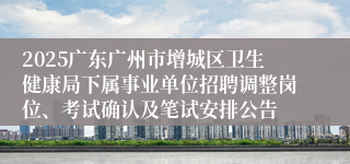 2025广东广州市增城区卫生健康局下属事业单位招聘调整岗位、考试确认及笔试安排公告