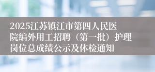 2025江苏镇江市第四人民医院编外用工招聘（第一批）护理岗位总成绩公示及体检通知