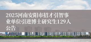 2025河南安阳市招才引智事业单位引进博士研究生129人公告