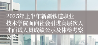 2025年上半年新疆铁道职业技术学院面向社会引进高层次人才面试人员成绩公示及体检考察公告