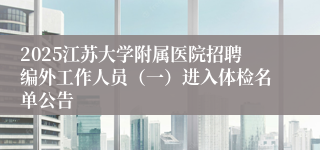 2025江苏大学附属医院招聘编外工作人员（一）进入体检名单公告