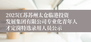 2025江苏苏州太仓临港投资发展集团有限公司专业化青年人才定岗特选录用人员公示