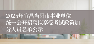 2025年宜昌当阳市事业单位统一公开招聘拟享受考试政策加分人员名单公示