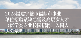 2025福建宁德市福鼎市事业单位招聘紧缺急需及高层次人才（医学类专业校园招聘）入围人选公示