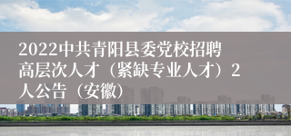 2022中共青阳县委党校招聘高层次人才（紧缺专业人才）2人公告（安徽）