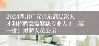 2024四川广元引进高层次人才和招聘急需紧缺专业人才（第一批）拟聘人员公示