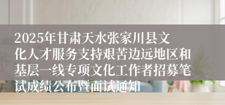 2025年甘肃天水张家川县文化人才服务支持艰苦边远地区和基层一线专项文化工作者招募笔试成绩公布暨面试通知