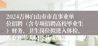 2024吉林白山市市直事业单位招聘（含专项招聘高校毕业生）财务、卫生岗位拟进入体检、考察环节人员及其成绩公告