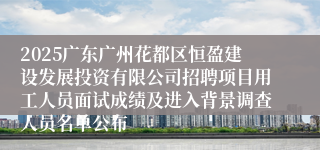 2025广东广州花都区恒盈建设发展投资有限公司招聘项目用工人员面试成绩及进入背景调查人员名单公布