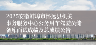 2025安徽蚌埠市怀远县机关事务服务中心公务用车驾驶员储备库面试成绩及总成绩公告