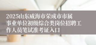 2025山东威海市荣成市市属事业单位初级综合类岗位招聘工作人员笔试准考证入口