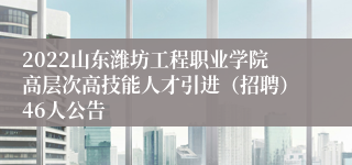 2022山东潍坊工程职业学院高层次高技能人才引进（招聘）46人公告