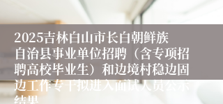 2025吉林白山市长白朝鲜族自治县事业单位招聘（含专项招聘高校毕业生）和边境村稳边固边工作专干拟进入面试人员公示结果