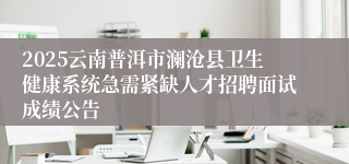 2025云南普洱市澜沧县卫生健康系统急需紧缺人才招聘面试成绩公告