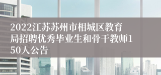 2022江苏苏州市相城区教育局招聘优秀毕业生和骨干教师150人公告